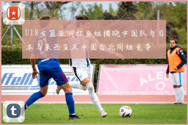 U18女篮亚洲杯分组揭晓中国队与日本马来西亚及中国台北同组竞争